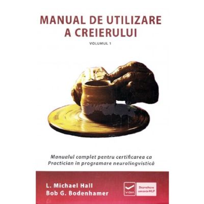 Manual de utilizare a creierului. Vol. 1. Manualul complet pentru certificarea ca Practician în programarea neurolingvistică