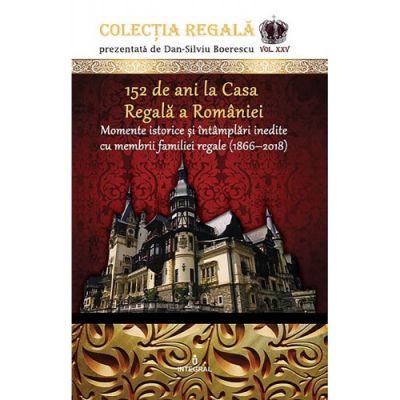 152 de ani la Casa Regală a României. Momente istorice și întâmplări inedite cu membrii familiei regale (1866-2018)